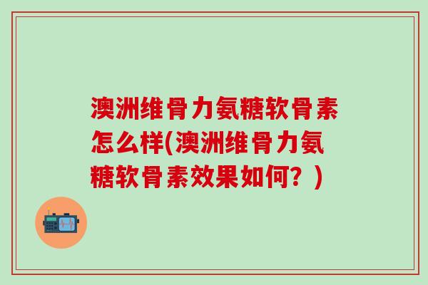 澳洲维骨力氨糖软骨素怎么样(澳洲维骨力氨糖软骨素效果如何？)-第1张图片-氨糖科普网