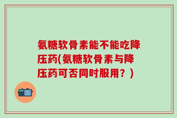 氨糖软骨素能不能吃降压药(氨糖软骨素与降压药可否同时服用?)-第1张图片-氨糖科普网 氨糖软骨素能不能吃降压药(氨糖软骨素与降压药可否同时服用?)-第1张图片-氨糖科普网