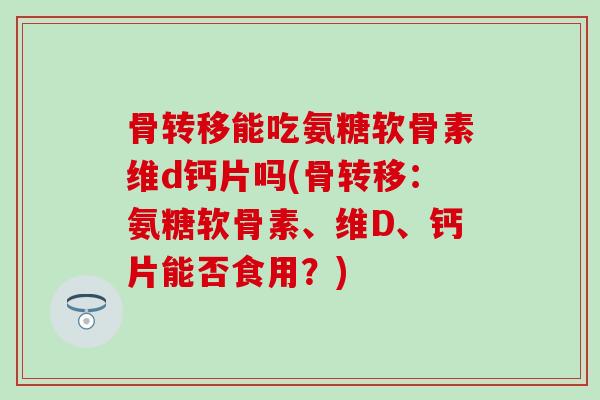 骨转移能吃氨糖软骨素维d钙片吗(骨转移:氨糖软骨素、维D、钙片能否食用?)-第1张图片-氨糖科普网 骨转移能吃氨糖软骨素维d钙片吗(骨转移:氨糖软骨素、维D、钙片能否食用?)-第1张图片-氨糖科普网
