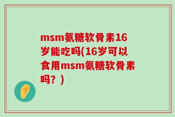 msm氨糖软骨素16岁能吃吗(16岁可以食用msm氨糖软骨素吗?)-第1张图片-氨糖科普网 msm氨糖软骨素16岁能吃吗(16岁可以食用msm氨糖软骨素吗?)-第1张图片-氨糖科普网