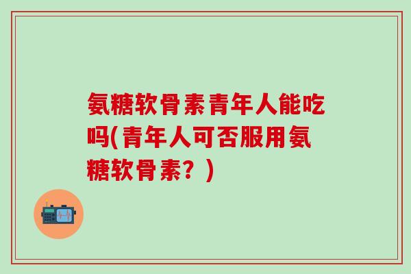 氨糖软骨素青年人能吃吗(青年人可否服用氨糖软骨素?)-第1张图片-氨糖科普网 氨糖软骨素青年人能吃吗(青年人可否服用氨糖软骨素?)-第1张图片-氨糖科普网