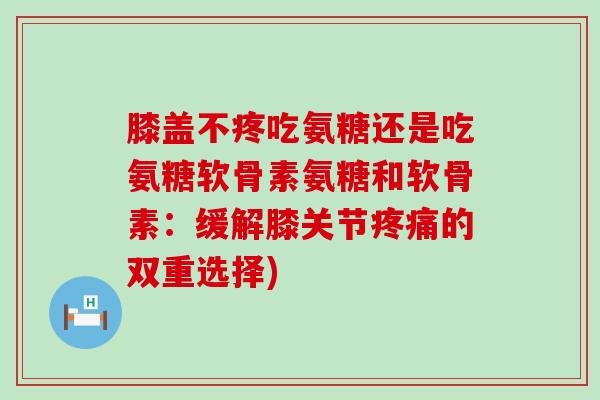 膝盖不疼吃氨糖还是吃氨糖软骨素氨糖和软骨素：缓解膝关节疼痛的双重选择)-第1张图片-氨糖科普网