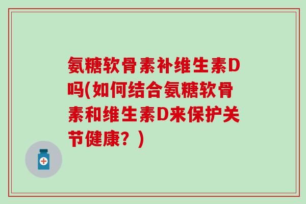 氨糖软骨素补维生素D吗(如何结合氨糖软骨素和维生素D来保护关节健康?)-第1张图片-氨糖科普网 氨糖软骨素补维生素D吗(如何结合氨糖软骨素和维生素D来保护关节健康?)-第1张图片-氨糖科普网