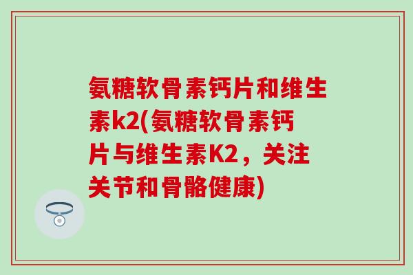 氨糖软骨素钙片和维生素k2(氨糖软骨素钙片与维生素K2，关注关节和骨骼健康)-第1张图片-氨糖科普网