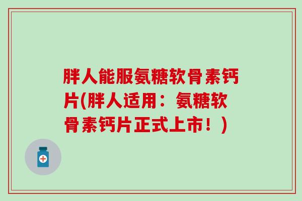 胖人能服氨糖软骨素钙片(胖人适用:氨糖软骨素钙片正式上市!)-第1张图片-氨糖科普网 胖人能服氨糖软骨素钙片(胖人适用:氨糖软骨素钙片正式上市!)-第1张图片-氨糖科普网