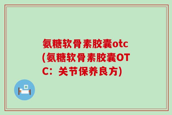 氨糖软骨素胶囊otc(氨糖软骨素胶囊OTC:关节保养良方)-第1张图片-氨糖科普网 氨糖软骨素胶囊otc(氨糖软骨素胶囊OTC:关节保养良方)-第1张图片-氨糖科普网