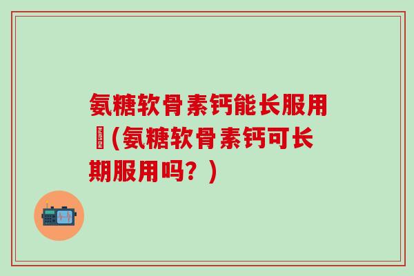 氨糖软骨素钙能长服用嗎(氨糖软骨素钙可长期服用吗?)-第1张图片-氨糖科普网 氨糖软骨素钙能长服用嗎(氨糖软骨素钙可长期服用吗?)-第1张图片-氨糖科普网