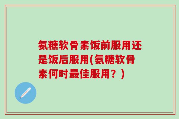 氨糖软骨素饭前服用还是饭后服用(氨糖软骨素何时最佳服用？)-第1张图片-氨糖科普网