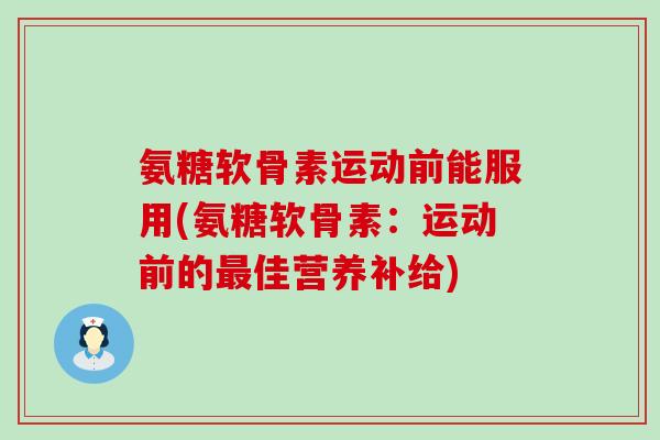 氨糖软骨素运动前能服用(氨糖软骨素：运动前的最佳营养补给)-第1张图片-氨糖科普网