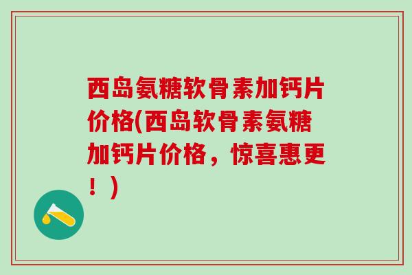 西岛氨糖软骨素加钙片价格(西岛软骨素氨糖加钙片价格,惊喜惠更!)-第1张图片-氨糖科普网 西岛氨糖软骨素加钙片价格(西岛软骨素氨糖加钙片价格,惊喜惠更!)-第1张图片-氨糖科普网