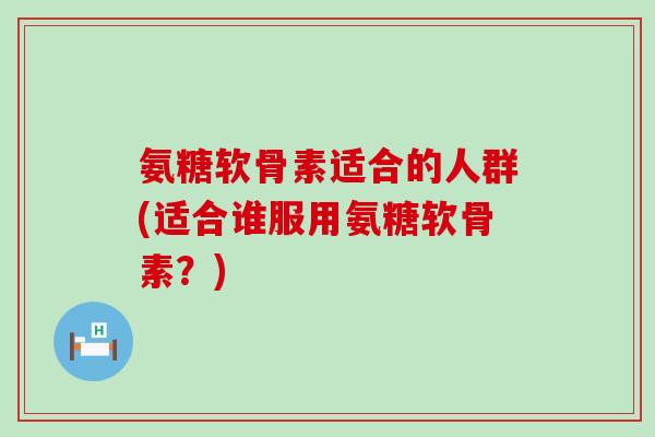 氨糖软骨素适合的人群(适合谁服用氨糖软骨素?)-第1张图片-氨糖科普网 氨糖软骨素适合的人群(适合谁服用氨糖软骨素?)-第1张图片-氨糖科普网