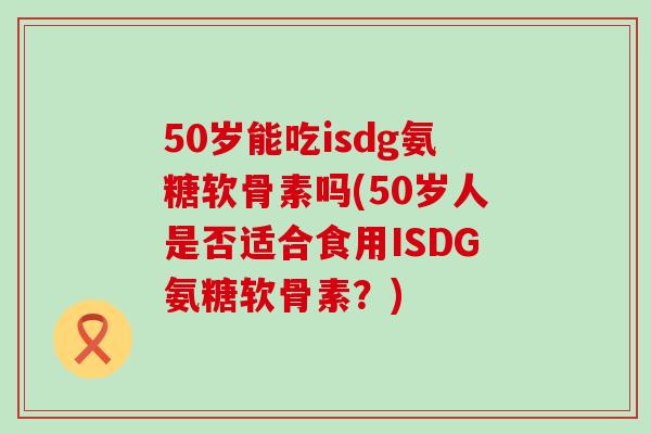 50岁能吃isdg氨糖软骨素吗(50岁人是否适合食用ISDG氨糖软骨素?)-第1张图片-氨糖科普网 50岁能吃isdg氨糖软骨素吗(50岁人是否适合食用ISDG氨糖软骨素?)-第1张图片-氨糖科普网