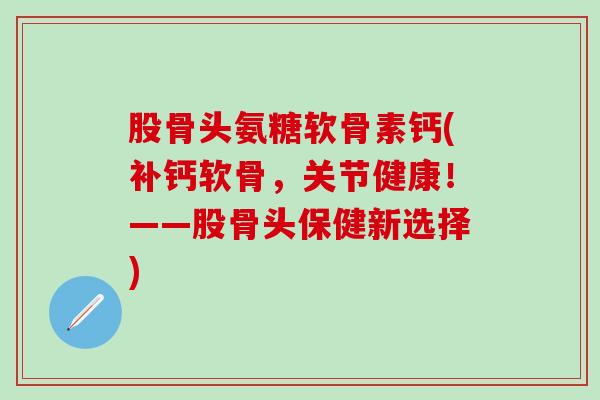 股骨头氨糖软骨素钙(补钙软骨,关节健康!——股骨头保健新选择)-第1张图片-氨糖科普网 股骨头氨糖软骨素钙(补钙软骨,关节健康!——股骨头保健新选择)-第1张图片-氨糖科普网