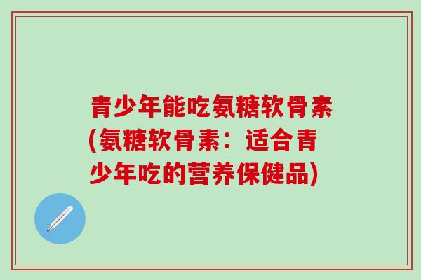 青少年能吃氨糖软骨素(氨糖软骨素：适合青少年吃的营养保健品)-第1张图片-氨糖科普网