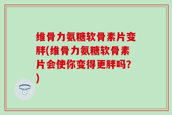 维骨力氨糖软骨素片变胖(维骨力氨糖软骨素片会使你变得更胖吗？)-第1张图片-氨糖科普网