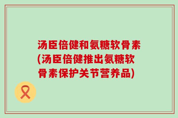 汤臣倍健和氨糖软骨素(汤臣倍健推出氨糖软骨素保护关节营养品)-第1张图片-氨糖科普网