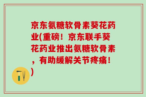 京东氨糖软骨素葵花药业(重磅!京东联手葵花药业推出氨糖软骨素,有助缓解关节疼痛!)-第1张图片-氨糖科普网 京东氨糖软骨素葵花药业(重磅!京东联手葵花药业推出氨糖软骨素,有助缓解关节疼痛!)-第1张图片-氨糖科普网