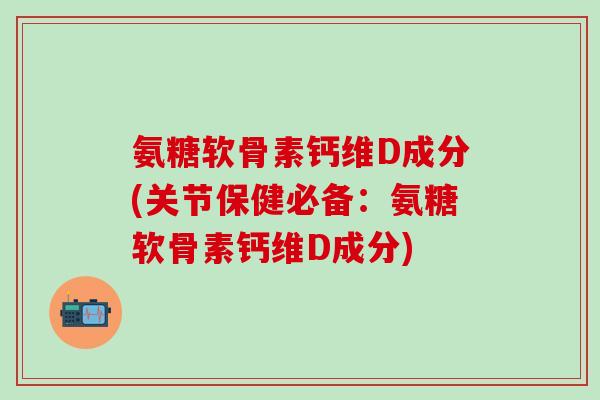氨糖软骨素钙维D成分(关节保健必备：氨糖软骨素钙维D成分)-第1张图片-氨糖科普网