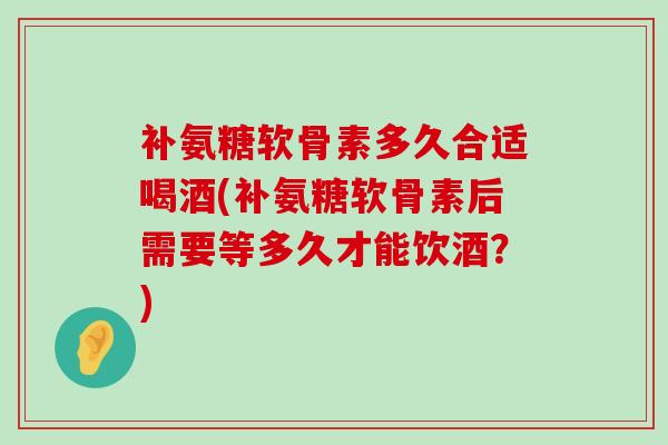 补氨糖软骨素多久合适喝酒(补氨糖软骨素后需要等多久才能饮酒？)-第1张图片-氨糖科普网