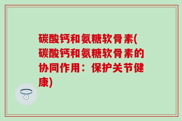 碳酸钙和氨糖软骨素(碳酸钙和氨糖软骨素的协同作用：保护关节健康)-第1张图片-氨糖科普网