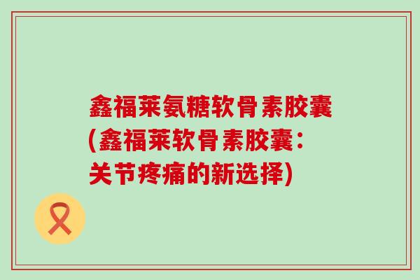 鑫福莱氨糖软骨素胶囊(鑫福莱软骨素胶囊：关节疼痛的新选择)-第1张图片-氨糖科普网