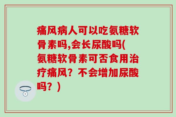 痛风病人可以吃氨糖软骨素吗,会长尿酸吗(氨糖软骨素可否食用治疗痛风？不会增加尿酸吗？)-第1张图片-氨糖科普网