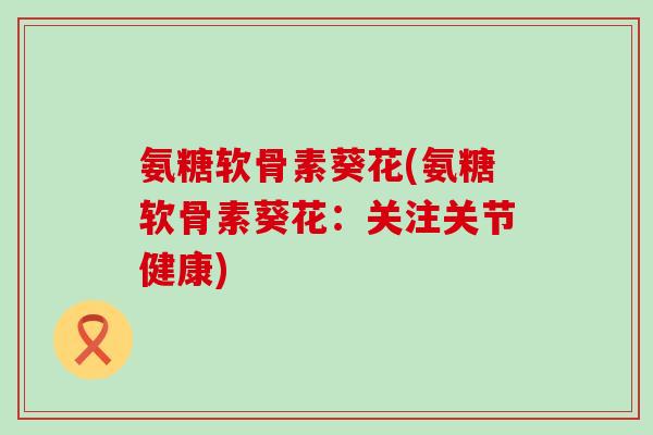 氨糖软骨素葵花(氨糖软骨素葵花：关注关节健康)-第1张图片-氨糖科普网