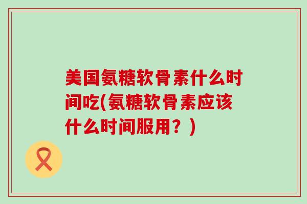 美国氨糖软骨素什么时间吃(氨糖软骨素应该什么时间服用?)-第1张图片-氨糖科普网 美国氨糖软骨素什么时间吃(氨糖软骨素应该什么时间服用?)-第1张图片-氨糖科普网