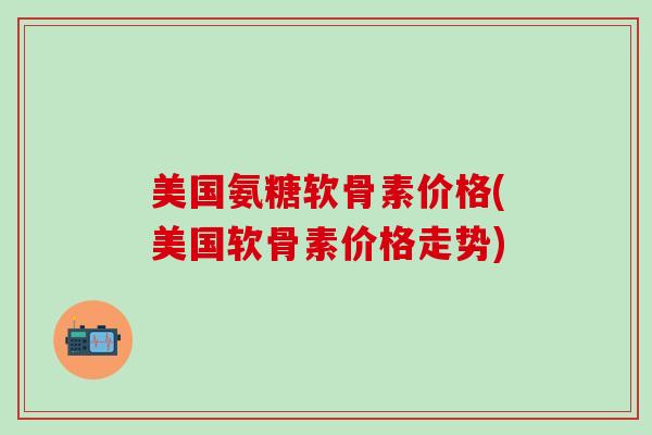 美国氨糖软骨素价格(美国软骨素价格走势)-第1张图片-氨糖科普网 美国氨糖软骨素价格(美国软骨素价格走势)-第1张图片-氨糖科普网
