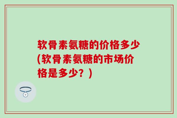 软骨素氨糖的价格多少(软骨素氨糖的市场价格是多少？)-第1张图片-氨糖科普网