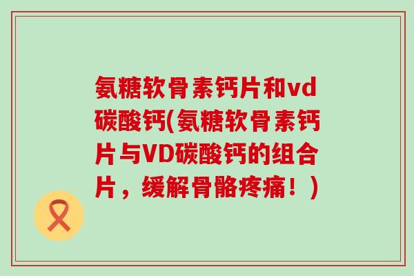 氨糖软骨素钙片和vd碳酸钙(氨糖软骨素钙片与VD碳酸钙的组合片,缓解骨骼疼痛!)-第1张图片-氨糖科普网 氨糖软骨素钙片和vd碳酸钙(氨糖软骨素钙片与VD碳酸钙的组合片,缓解骨骼疼痛!)-第1张图片-氨糖科普网