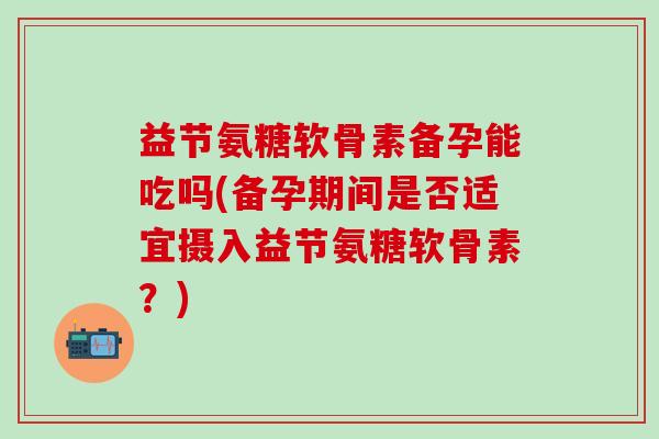 益节氨糖软骨素备孕能吃吗(备孕期间是否适宜摄入益节氨糖软骨素?)-第1张图片-氨糖科普网 益节氨糖软骨素备孕能吃吗(备孕期间是否适宜摄入益节氨糖软骨素?)-第1张图片-氨糖科普网