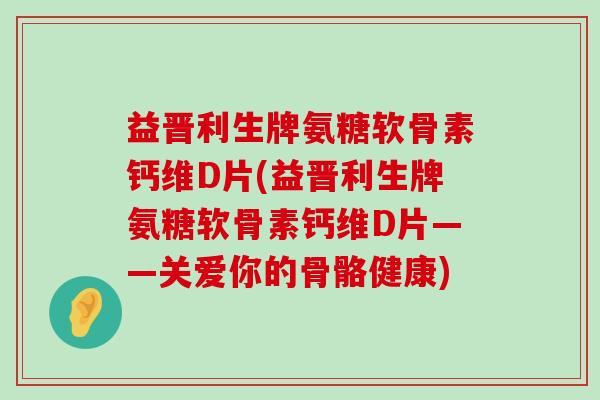 益晋利生牌氨糖软骨素钙维D片(益晋利生牌氨糖软骨素钙维D片——关爱你的骨骼健康)-第1张图片-氨糖科普网