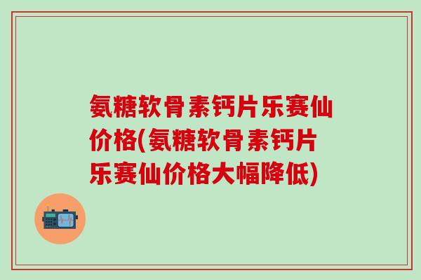 氨糖软骨素钙片乐赛仙价格(氨糖软骨素钙片乐赛仙价格大幅降低)-第1张图片-氨糖科普网 氨糖软骨素钙片乐赛仙价格(氨糖软骨素钙片乐赛仙价格大幅降低)-第1张图片-氨糖科普网