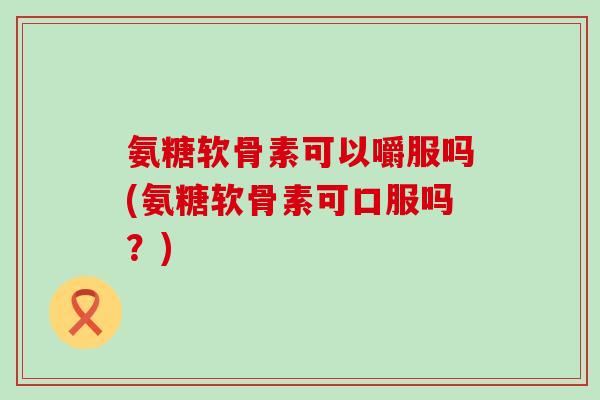 氨糖软骨素可以嚼服吗(氨糖软骨素可口服吗?)-第1张图片-氨糖科普网 氨糖软骨素可以嚼服吗(氨糖软骨素可口服吗?)-第1张图片-氨糖科普网