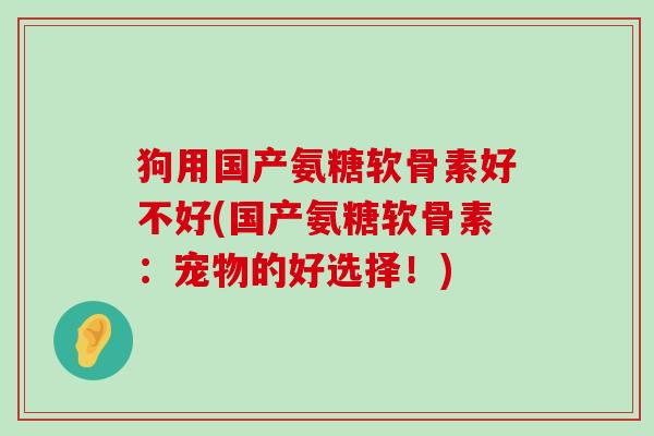 狗用国产氨糖软骨素好不好(国产氨糖软骨素：宠物的好选择！)-第1张图片-氨糖科普网