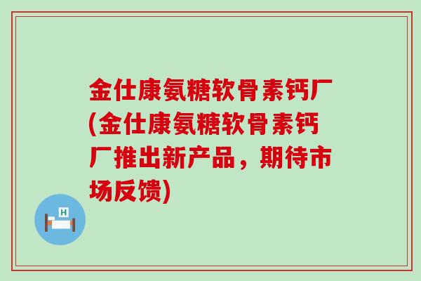 金仕康氨糖软骨素钙厂(金仕康氨糖软骨素钙厂推出新产品,期待市场反馈)-第1张图片-氨糖科普网 金仕康氨糖软骨素钙厂(金仕康氨糖软骨素钙厂推出新产品,期待市场反馈)-第1张图片-氨糖科普网