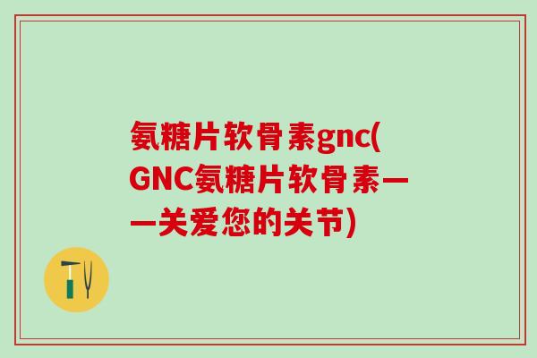 氨糖片软骨素gnc(GNC氨糖片软骨素——关爱您的关节)-第1张图片-氨糖科普网