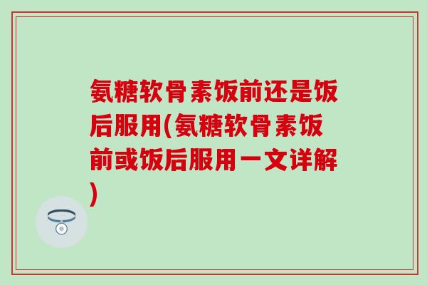 氨糖软骨素饭前还是饭后服用(氨糖软骨素饭前或饭后服用一文详解)-第1张图片-氨糖科普网