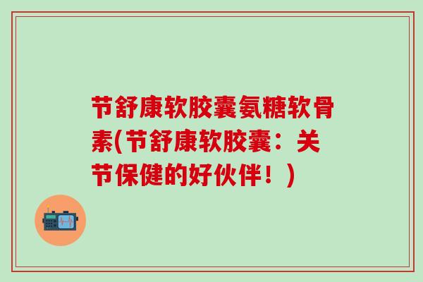 节舒康软胶囊氨糖软骨素(节舒康软胶囊:关节保健的好伙伴!)-第1张图片-氨糖科普网 节舒康软胶囊氨糖软骨素(节舒康软胶囊:关节保健的好伙伴!)-第1张图片-氨糖科普网