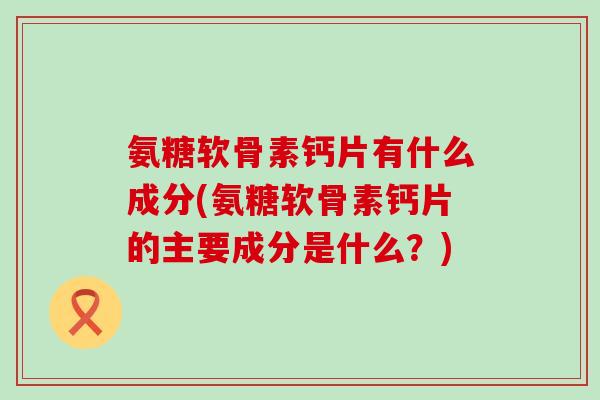 氨糖软骨素钙片有什么成分(氨糖软骨素钙片的主要成分是什么?)-第1张图片-氨糖科普网 氨糖软骨素钙片有什么成分(氨糖软骨素钙片的主要成分是什么?)-第1张图片-氨糖科普网