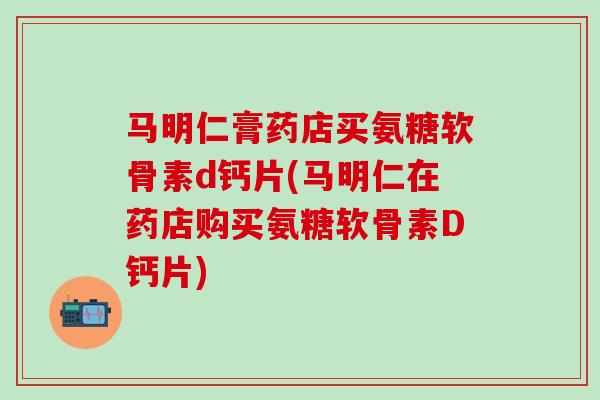 马明仁膏药店买氨糖软骨素d钙片(马明仁在药店购买氨糖软骨素D钙片)-第1张图片-氨糖科普网 马明仁膏药店买氨糖软骨素d钙片(马明仁在药店购买氨糖软骨素D钙片)-第1张图片-氨糖科普网