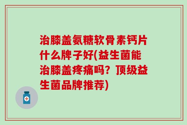 治膝盖氨糖软骨素钙片什么牌子好(益生菌能治膝盖疼痛吗？顶级益生菌品牌推荐)-第1张图片-氨糖科普网