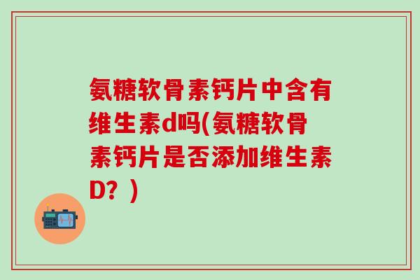 氨糖软骨素钙片中含有维生素d吗(氨糖软骨素钙片是否添加维生素D?)-第1张图片-氨糖科普网 氨糖软骨素钙片中含有维生素d吗(氨糖软骨素钙片是否添加维生素D?)-第1张图片-氨糖科普网