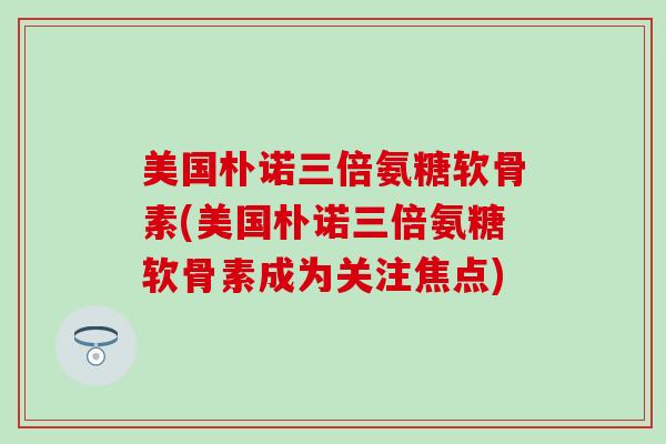 美国朴诺三倍氨糖软骨素(美国朴诺三倍氨糖软骨素成为关注焦点)-第1张图片-氨糖科普网 美国朴诺三倍氨糖软骨素(美国朴诺三倍氨糖软骨素成为关注焦点)-第1张图片-氨糖科普网