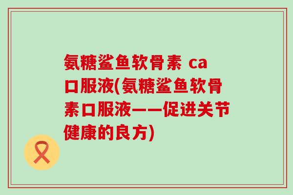 氨糖鲨鱼软骨素 ca口服液(氨糖鲨鱼软骨素口服液——促进关节健康的良方)-第1张图片-氨糖科普网 氨糖鲨鱼软骨素 ca口服液(氨糖鲨鱼软骨素口服液——促进关节健康的良方)-第1张图片-氨糖科普网