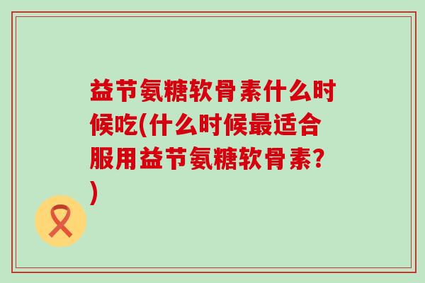 益节氨糖软骨素什么时候吃(什么时候最适合服用益节氨糖软骨素?)-第1张图片-氨糖科普网 益节氨糖软骨素什么时候吃(什么时候最适合服用益节氨糖软骨素?)-第1张图片-氨糖科普网