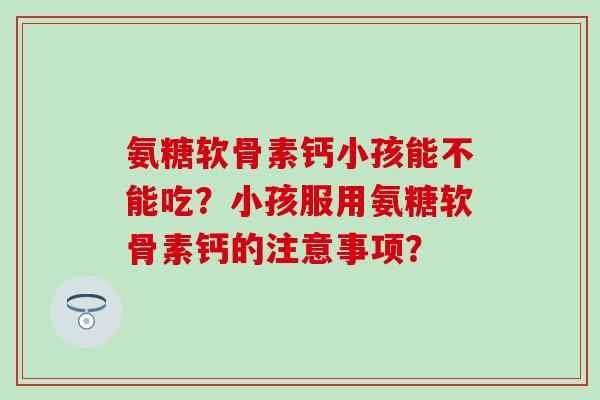 氨糖软骨素钙小孩能不能吃?小孩服用氨糖软骨素钙的注意事项?-第1张图片-氨糖科普网 氨糖软骨素钙小孩能不能吃?小孩服用氨糖软骨素钙的注意事项?-第1张图片-氨糖科普网