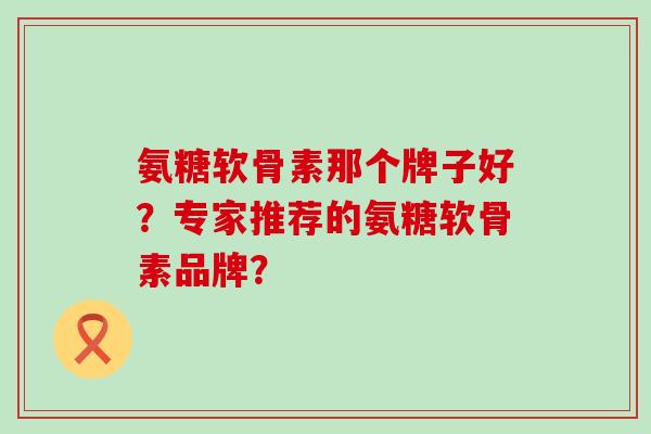 氨糖软骨素那个牌子好？专家推荐的氨糖软骨素品牌？-第1张图片-氨糖科普网