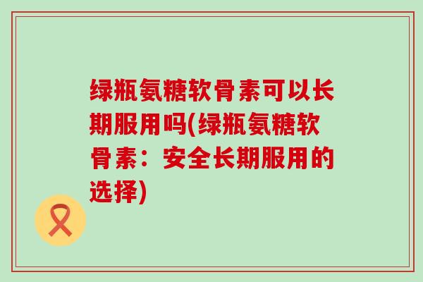绿瓶氨糖软骨素可以长期服用吗(绿瓶氨糖软骨素:安全长期服用的选择)-第1张图片-氨糖科普网 绿瓶氨糖软骨素可以长期服用吗(绿瓶氨糖软骨素:安全长期服用的选择)-第1张图片-氨糖科普网